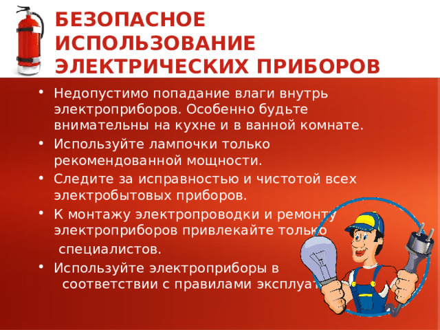 БЕЗОПАСНОЕ ИСПОЛЬЗОВАНИЕ ЭЛЕКТРИЧЕСКИХ ПРИБОРОВ Недопустимо попадание влаги внутрь электроприборов. Особенно будьте внимательны на кухне и в ванной комнате. Используйте лампочки только рекомендованной мощности. Следите за исправностью и чистотой всех электробытовых приборов. К монтажу электропроводки и ремонту электроприборов привлекайте только  специалистов. Используйте электроприборы в соответствии с правилами эксплуатации. 