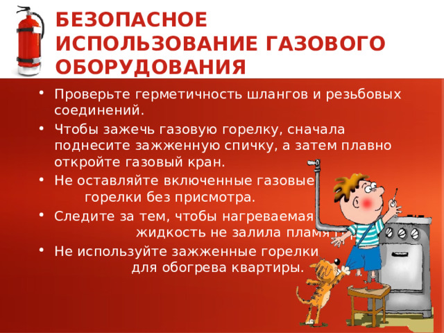 БЕЗОПАСНОЕ ИСПОЛЬЗОВАНИЕ ГАЗОВОГО ОБОРУДОВАНИЯ Проверьте герметичность шлангов и резьбовых соединений. Чтобы зажечь газовую горелку, сначала поднесите зажженную спичку, а затем плавно откройте газовый кран. Не оставляйте включенные газовые горелки без присмотра. Следите за тем, чтобы нагреваемая жидкость не залила пламя горелки. Не используйте зажженные горелки для обогрева квартиры. 