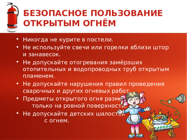 БЕЗОПАСНОЕ ПОЛЬЗОВАНИЕ ОТКРЫТЫМ ОГНЁМ Никогда не курите в постели. Не используйте свечи или горелки вблизи штор и занавесок. Не допускайте отогревания замёрзших отопительных и водопроводных труб открытым пламенем. Не допускайте нарушения правил проведения сварочных и других огневых работ. Предметы открытого огня размещайте только на ровной поверхности. Не допускайте детских шалостей с огнем. 