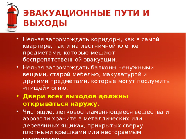 ЭВАКУАЦИОННЫЕ ПУТИ И ВЫХОДЫ Нельзя загромождать коридоры, как в самой квартире, так и на лестничной клетке предметами, которые мешают беспрепятственной эвакуации. Нельзя загромождать балконы ненужными вещами, старой мебелью, макулатурой и другими предметами, которые могут послужить «пищей» огню. Двери всех выходов должны открываться наружу. Чистящие, легковоспламеняющиеся вещества и аэрозоли храните в металлических или деревянных ящиках, прикрытых сверху плотными крышками или несгораемым материалом. 