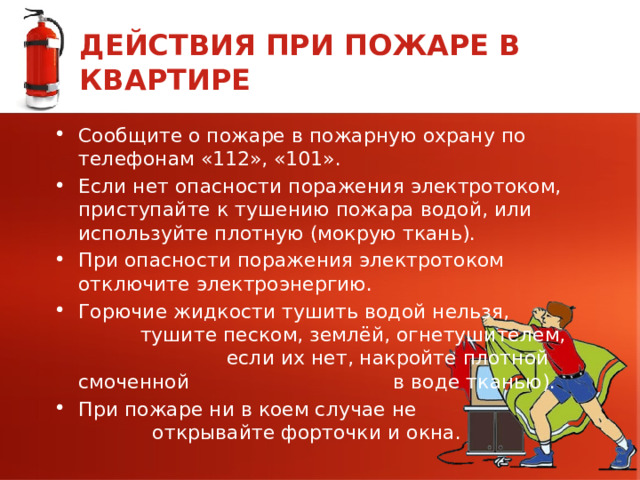 ДЕЙСТВИЯ ПРИ ПОЖАРЕ В КВАРТИРЕ Сообщите о пожаре в пожарную охрану по телефонам «112», «101». Если нет опасности поражения электротоком, приступайте к тушению пожара водой, или используйте плотную (мокрую ткань). При опасности поражения электротоком отключите электроэнергию. Горючие жидкости тушить водой нельзя, тушите песком, землёй, огнетушителем, если их нет, накройте плотной смоченной в воде тканью). При пожаре ни в коем случае не открывайте форточки и окна. 