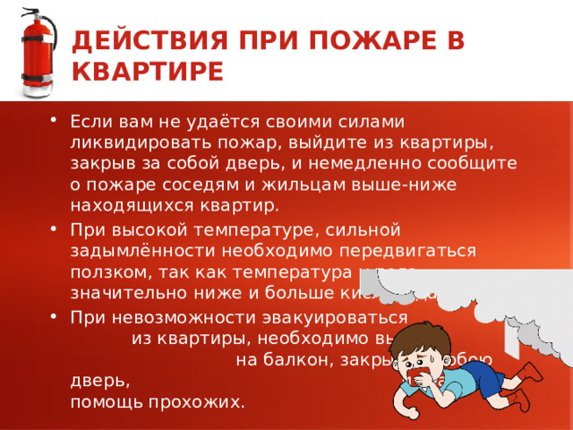 ДЕЙСТВИЯ ПРИ ПОЖАРЕ В КВАРТИРЕ Если вам не удаётся своими силами ликвидировать пожар, выйдите из квартиры, закрыв за собой дверь, и немедленно сообщите о пожаре соседям и жильцам выше-ниже находящихся квартир. При высокой температуре, сильной задымлённости необходимо передвигаться ползком, так как температура у пола значительно ниже и больше кислорода. При невозможности эвакуироваться из квартиры, необходимо выйти на балкон, закрыв за собою дверь, и звать на помощь прохожих. 