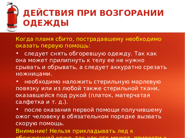 ДЕЙСТВИЯ ПРИ ВОЗГОРАНИИ ОДЕЖДЫ Когда пламя сбито, пострадавшему необходимо оказать первую помощь:  следует снять обгоревшую одежду. Так как она может прилипнуть к телу ее не нужно срывать и обрывать, а следует аккуратно срезать ножницами.  необходимо наложить стерильную марлевую повязку или из любой также стерильной ткани, оказавшейся под рукой (платок, матерчатая салфетка и т. д.).  после оказания первой помощи получившему ожог человеку в обязательном порядке вызвать скорую помощь. Внимание! Нельзя прикладывать лед к обожженной коже, так как это может привести к омертвению клеток кожи и не восстановлению в дальнейшем.  