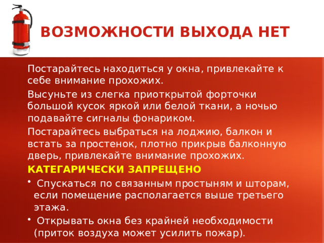 ВОЗМОЖНОСТИ ВЫХОДА НЕТ Постарайтесь находиться у окна, привлекайте к себе внимание прохожих. Высуньте из слегка приоткрытой форточки большой кусок яркой или белой ткани, а ночью подавайте сигналы фонариком. Постарайтесь выбраться на лоджию, балкон и встать за простенок, плотно прикрыв балконную дверь, привлекайте внимание прохожих. КАТЕГАРИЧЕСКИ ЗАПРЕЩЕНО  Спускаться по связанным простыням и шторам, если помещение располагается выше третьего этажа.  Открывать окна без крайней необходимости (приток воздуха может усилить пожар).  