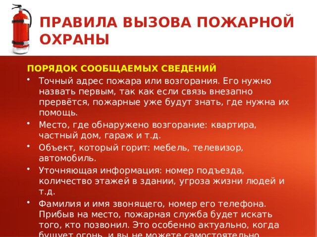 ПРАВИЛА ВЫЗОВА ПОЖАРНОЙ ОХРАНЫ ПОРЯДОК СООБЩАЕМЫХ СВЕДЕНИЙ Точный адрес пожара или возгорания. Его нужно назвать первым, так как если связь внезапно прервётся, пожарные уже будут знать, где нужна их помощь. Место, где обнаружено возгорание: квартира, частный дом, гараж и т.д. Объект, который горит: мебель, телевизор, автомобиль. Уточняющая информация: номер подъезда, количество этажей в здании, угроза жизни людей и т.д. Фамилия и имя звонящего, номер его телефона. Прибыв на место, пожарная служба будет искать того, кто позвонил. Это особенно актуально, когда бушует огонь, и вы не можете самостоятельно покинуть здание.  