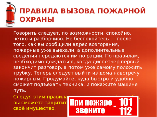 ПРАВИЛА ВЫЗОВА ПОЖАРНОЙ ОХРАНЫ Говорить следует, по возможности, спокойно, чётко и разборчиво. Не беспокойтесь — после того, как вы сообщили адрес возгорания, пожарные уже выехали, а дополнительные сведения передаются им по рации. По правилам, необходимо дождаться, когда диспетчер первый закончит разговор, а потом уже самому положить трубку. Теперь следует выйти из дома навстречу пожарным. Продумайте, куда быстро и удобно сможет подъехать техника, и покажите машине путь. Следуя этим правилам вызова пожарной службы, вы сможете защитить жизни людей и сберечь своё имущество.  