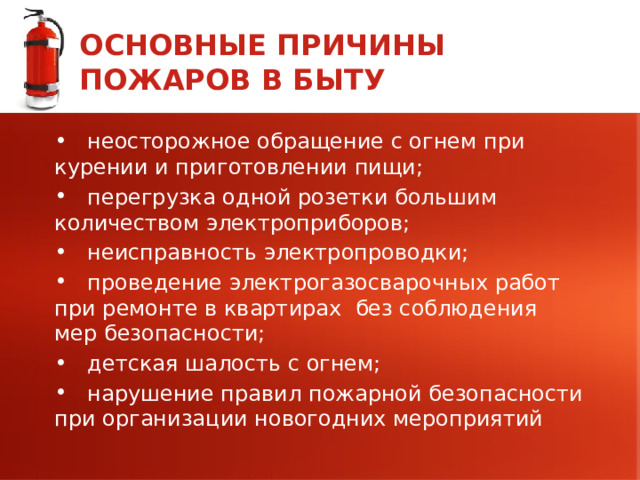 ОСНОВНЫЕ ПРИЧИНЫ ПОЖАРОВ В БЫТУ  неосторожное обращение с огнем при курении и приготовлении пищи;  перегрузка одной розетки большим количеством электроприборов;  неисправность электропроводки;  проведение электрогазосварочных работ при ремонте в квартирах без соблюдения мер безопасности;  детская шалость с огнем;  нарушение правил пожарной безопасности при организации новогодних мероприятий 