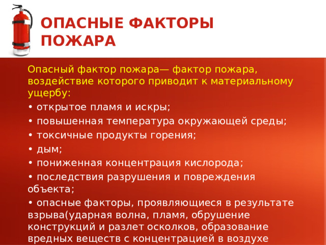 ОПАСНЫЕ ФАКТОРЫ ПОЖАРА Опасный фактор пожара— фактор пожара, воздействие которого приводит к материальному ущербу: • открытое пламя и искры; • повышенная температура окружающей среды; • токсичные продукты горения; • дым; • пониженная концентрация кислорода; • последствия разрушения и повреждения объекта; • опасные факторы, проявляющиеся в результате взрыва(ударная волна, пламя, обрушение конструкций и разлет осколков, образование вредных веществ с концентрацией в воздухе существенно выше предельно допустимой концентрации). 