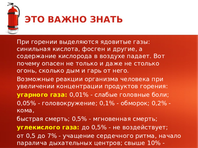 ЭТО ВАЖНО ЗНАТЬ При горении выделяются ядовитые газы: синильная кислота, фосген и другие, а содержание кислорода в воздухе падает. Вот почему опасен не только и даже не столько огонь, сколько дым и гарь от него. Возможные реакции организма человека при увеличении концентрации продуктов горения: угарного газа: 0,01% - слабые головные боли; 0,05% - головокружение; 0,1% - обморок; 0,2% - кома, быстрая смерть; 0,5% - мгновенная смерть; углекислого газа: до 0,5% - не воздействует; от 0,5 до 7% - учащение сердечного ритма, начало паралича дыхательных центров; свыше 10% - паралич дыхательных центров и смерть. 