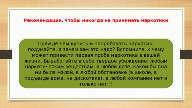 Рекомендации, чтобы никогда не принимать наркотики Прежде чем купить и попробовать наркотик, подумайте: а зачем вам это надо? Вспомните, к чему может привести первая проба наркотика в вашей жизни. Выработайте в себе твердое убеждение: любым наркотическим веществам, в любой дозе, какой бы она ни была малой, в любой обстановке (в школе, в подъезде дома, на дискотеке), в любой компании нет и только нет!!! 