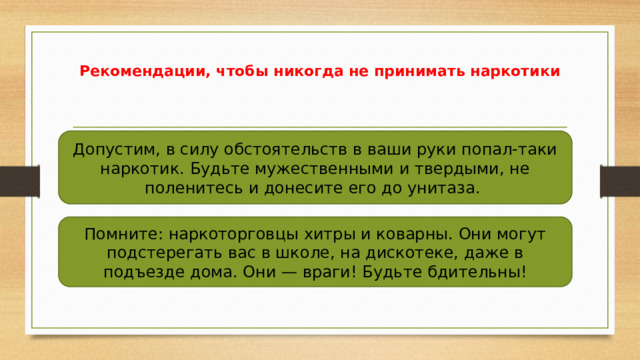 Рекомендации, чтобы никогда не принимать наркотики Допустим, в силу обстоятельств в ваши руки попал-таки наркотик. Будьте мужественными и твердыми, не поленитесь и донесите его до унитаза. Помните: наркоторговцы хитры и коварны. Они могут подстерегать вас в школе, на дискотеке, даже в подъезде дома. Они — враги! Будьте бдительны! 