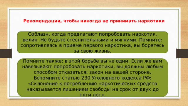 Рекомендации, чтобы никогда не принимать наркотики Соблазн, когда предлагают попробовать наркотик, велик. Не будьте стеснительными и мягкими. Помните: сопротивляясь в приеме первого наркотика, вы боретесь за свою жизнь. Помните также: в этой борьбе вы не одни. Если же вам навязывают попробовать наркотики, вы должны любым способом отказаться: закон на вашей стороне. Вспомните статью 230 Уголовного кодекса РФ: «Склонение к потреблению наркотических средств наказывается лишением свободы на срок от двух до пяти лет». 