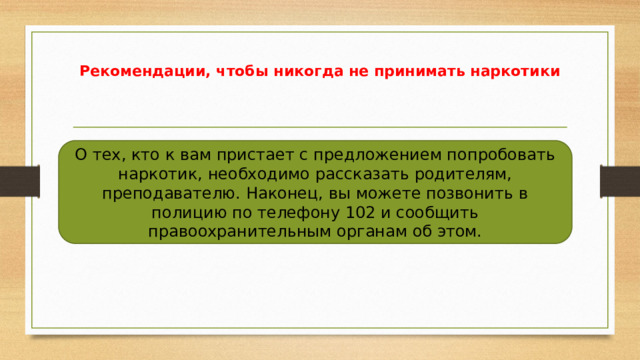 Рекомендации, чтобы никогда не принимать наркотики О тех, кто к вам пристает с предложением попробовать наркотик, необходимо рассказать родителям, преподавателю. Наконец, вы можете позвонить в полицию по телефону 102 и сообщить правоохранительным органам об этом. 