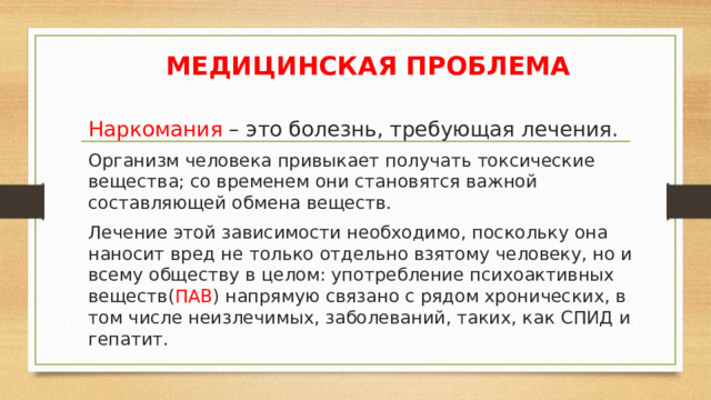 МЕДИЦИНСКАЯ ПРОБЛЕМА  Наркомания – это болезнь, требующая лечения.  Организм человека привыкает получать токсические вещества; со временем они становятся важной составляющей обмена веществ.  Лечение этой зависимости необходимо, поскольку она наносит вред не только отдельно взятому человеку, но и всему обществу в целом: употребление психоактивных веществ( ПАВ ) напрямую связано с рядом хронических, в том числе неизлечимых, заболеваний, таких, как СПИД и гепатит. 