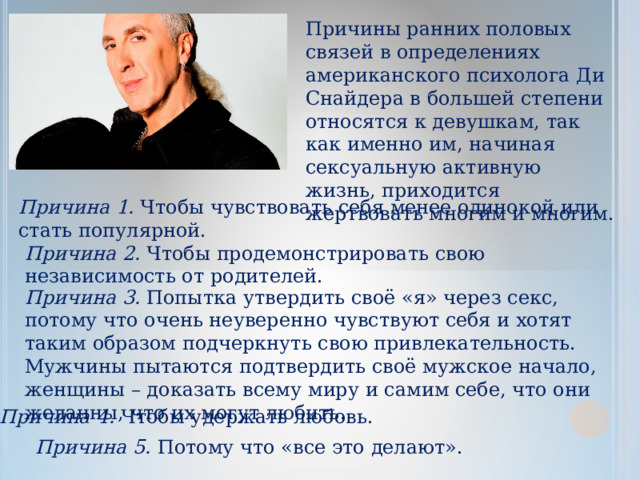 Причины ранних половых связей в определениях американского психолога Ди Снайдера в большей степени относятся к девушкам, так как именно им, начиная сексуальную активную жизнь, приходится жертвовать многим и многим. Причина 1.  Чтобы чувствовать себя менее одинокой или стать популярной. Причина 2.  Чтобы продемонстрировать свою независимость от родителей. Причина 3.  Попытка утвердить своё «я» через секс, потому что очень неуверенно чувствуют себя и хотят таким образом подчеркнуть свою привлекательность. Мужчины пытаются подтвердить своё мужское начало, женщины – доказать всему миру и самим себе, что они желанны, что их могут любить. Причина 4.  Чтобы удержать любовь. Причина 5.  Потому что «все это делают». 