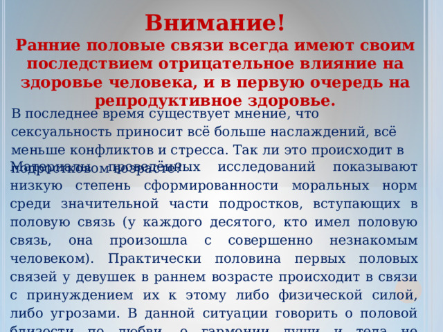 Внимание! Ранние половые связи всегда имеют своим последствием отрицательное влияние на здоровье человека, и в первую очередь на репродуктивное здоровье. В последнее время существует мнение, что сексуальность приносит всё больше наслаждений, всё меньше конфликтов и стресса. Так ли это происходит в подростковом возрасте? Материалы проведённых исследований показывают низкую степень сформированности моральных норм среди значительной части подростков, вступающих в половую связь (у каждого десятого, кто имел половую связь, она произошла с совершенно незнакомым человеком). Практически половина первых половых связей у девушек в раннем возрасте происходит в связи с принуждением их к этому либо физической силой, либо угрозами. В данной ситуации говорить о половой близости по любви, о гармонии души и тела не приходится. Такой контакт вряд ли доставит наслаждение и избавит от стресса. 