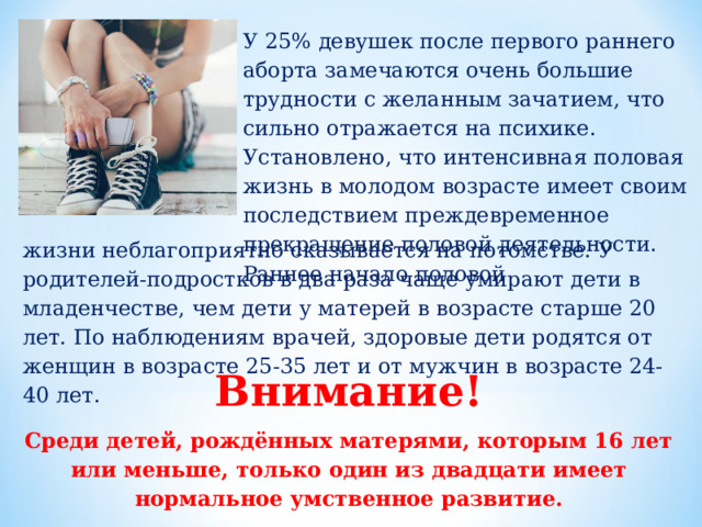 У 25% девушек после первого раннего аборта замечаются очень большие трудности с желанным зачатием, что сильно отражается на психике. Установлено, что интенсивная половая жизнь в молодом возрасте имеет своим последствием преждевременное прекращение половой деятельности. Раннее начало половой жизни неблагоприятно сказывается на потомстве. У родителей-подростков в два раза чаще умирают дети в младенчестве, чем дети у матерей в возрасте старше 20 лет. По наблюдениям врачей, здоровые дети родятся от женщин в возрасте 25-35 лет и от мужчин в возрасте 24-40 лет. Внимание! Среди детей, рождённых матерями, которым 16 лет или меньше, только один из двадцати имеет нормальное умственное развитие. 