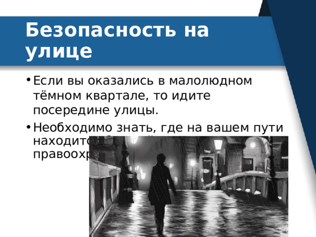 Безопасность на улице Если вы оказались в малолюдном тёмном квартале, то идите посередине улицы. Необходимо знать, где на вашем пути находится ближайшее отделение правоохранительных органов. 