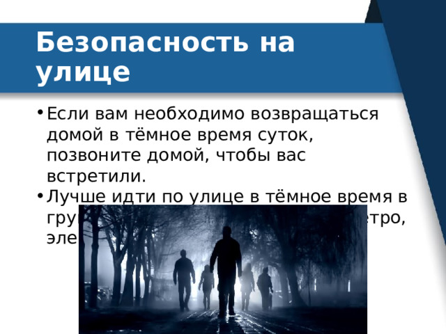 Безопасность на улице Если вам необходимо возвращаться домой в тёмное время суток, позвоните домой, чтобы вас встретили. Лучше идти по улице в тёмное время в группе, вышедшей из автобуса, метро, электрички. 