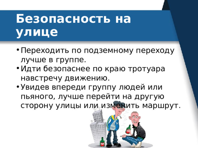 Безопасность на улице Переходить по подземному переходу лучше в группе. Идти безопаснее по краю тротуара навстречу движению. Увидев впереди группу людей или пьяного, лучше перейти на другую сторону улицы или изменить маршрут. 
