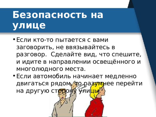Безопасность на улице Если кто-то пытается с вами заговорить, не ввязывайтесь в разговор. Сделайте вид, что спешите, и идите в направлении освещённого и многолюдного места. Если автомобиль начинает медленно двигаться рядом, то разумнее перейти на другую сторону улицы. 