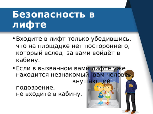 Безопасность в лифте Входите в лифт только убедившись, что на площадке нет постороннего, который вслед за вами войдёт в кабину. Если в вызванном вами лифте уже находится незнакомый вам человек, внушающий подозрение, не входите в кабину. 