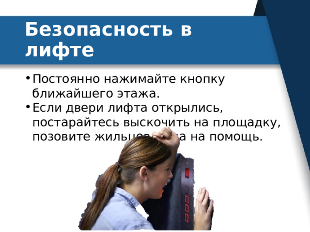 Безопасность в лифте Постоянно нажимайте кнопку ближайшего этажа. Если двери лифта открылись, постарайтесь выскочить на площадку, позовите жильцов дома на помощь. 