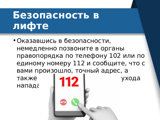 Безопасность в лифте Оказавшись в безопасности, немедленно позвоните в органы правопорядка по телефону 102 или по единому номеру 112 и сообщите, что с вами произошло, точный адрес, а также приметы и направление ухода нападавшего. 