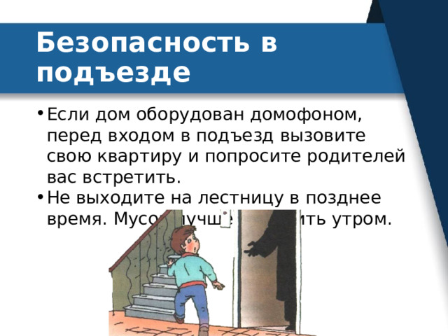 Безопасность в подъезде Если дом оборудован домофоном, перед входом в подъезд вызовите свою квартиру и попросите родителей вас встретить. Не выходите на лестницу в позднее время. Мусор лучше выносить утром. 