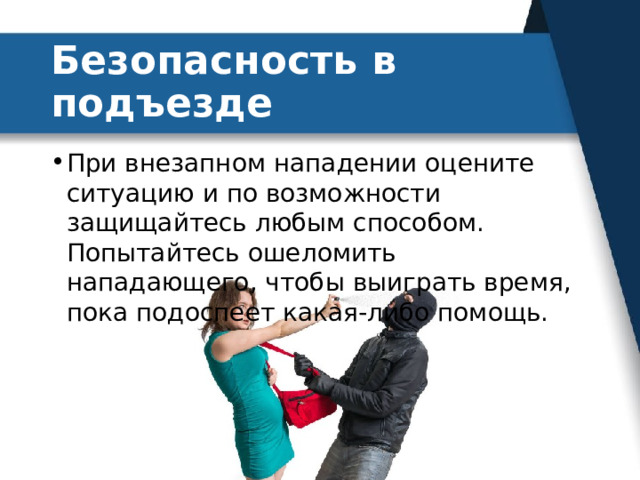Безопасность в подъезде При внезапном нападении оцените ситуацию и по возможности защищайтесь любым способом. Попытайтесь ошеломить нападающего, чтобы выиграть время, пока подоспеет какая-либо помощь. 