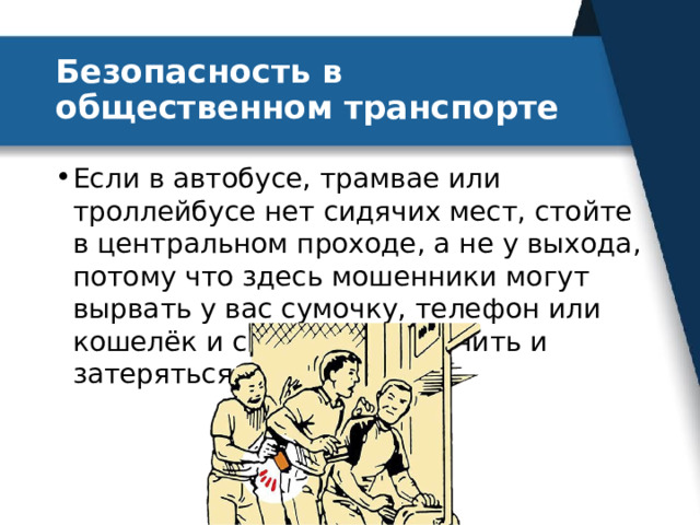 Безопасность в общественном транспорте Если в автобусе, трамвае или троллейбусе нет сидячих мест, стойте в центральном проходе, а не у выхода, потому что здесь мошенники могут вырвать у вас сумочку, телефон или кошелёк и сразу же выскочить и затеряться в толпе. 