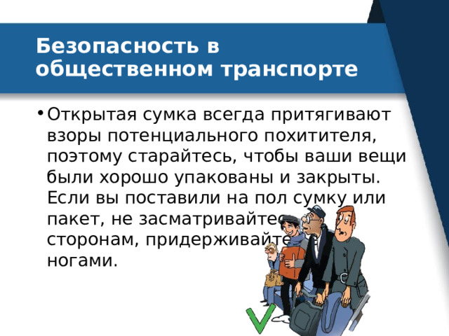 Безопасность в общественном транспорте Открытая сумка всегда притягивают взоры потенциального похитителя, поэтому старайтесь, чтобы ваши вещи были хорошо упакованы и закрыты. Если вы поставили на пол сумку или пакет, не засматривайтесь по сторонам, придерживайте вещи ногами. 
