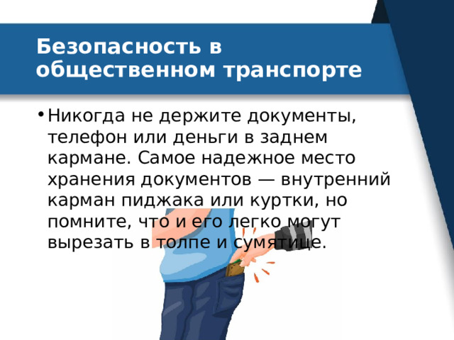 Безопасность в общественном транспорте Никогда не держите документы, телефон или деньги в заднем кармане. Самое надежное место хранения документов — внутренний карман пиджака или куртки, но помните, что и его легко могут вырезать в толпе и сумятице. 