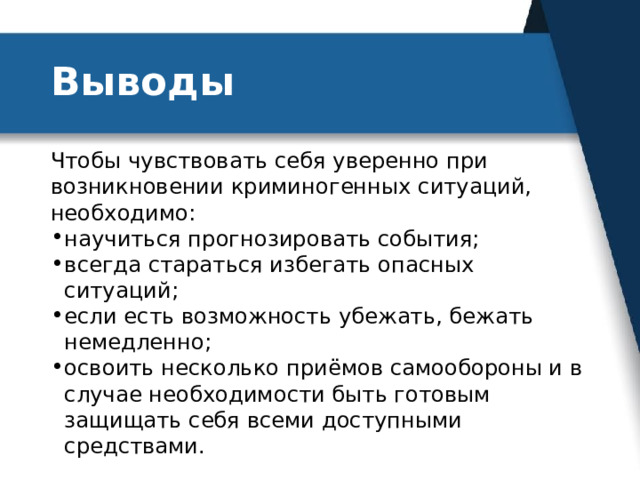 Выводы Чтобы чувствовать себя уверенно при возникновении криминогенных ситуаций, необходимо: научиться прогнозировать события; всегда стараться избегать опасных ситуаций; если есть возможность убежать, бежать немедленно; освоить несколько приёмов самообороны и в случае необходимости быть готовым защищать себя всеми доступными средствами. 
