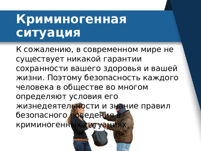 Криминогенная ситуация К сожалению, в современном мире не существует никакой гарантии сохранности вашего здоровья и вашей жизни. Поэтому безопасность каждого человека в обществе во многом определяют условия его жизнедеятельности и знание правил безопасного поведения в криминогенных ситуациях. 
