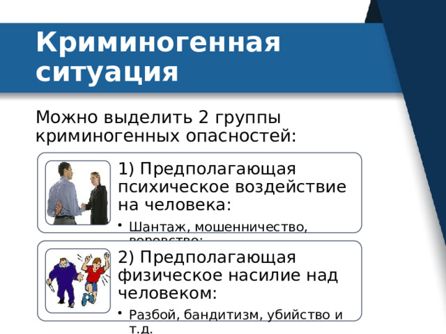 Криминогенная ситуация Можно выделить 2 группы криминогенных опасностей: 1) Предполагающая психическое воздействие на человека: Шантаж, мошенничество, воровство; Шантаж, мошенничество, воровство; 2) Предполагающая физическое насилие над человеком: Разбой, бандитизм, убийство и т.д. Разбой, бандитизм, убийство и т.д. 