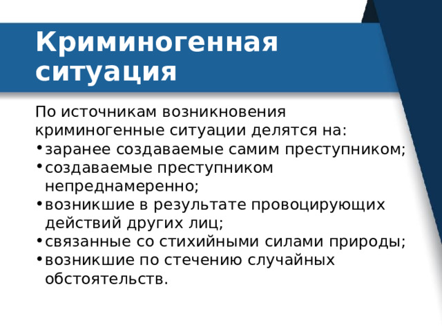 Криминогенная ситуация По источникам возникновения криминогенные ситуации делятся на: заранее создаваемые самим преступником; создаваемые преступником непреднамеренно; возникшие в результате провоцирующих действий других лиц; связанные со стихийными силами природы; возникшие по стечению случайных обстоятельств. 