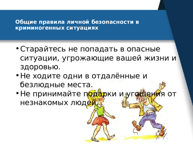 Общие правила личной безопасности в криминогенных ситуациях   Старайтесь не попадать в опасные ситуации, угрожающие вашей жизни и здоровью. Не ходите одни в отдалённые и безлюдные места. Не принимайте подарки и угощения от незнакомых людей. 
