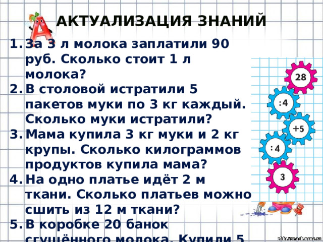 Актуализация знаний За 3 л молока заплатили 90 руб. Сколько стоит 1 л молока? В столовой истратили 5 пакетов муки по 3 кг каждый. Сколько муки истратили? Мама купила 3 кг муки и 2 кг крупы. Сколько килограммов продуктов купила мама? На одно платье идёт 2 м ткани. Сколько платьев можно сшить из 12 м ткани? В коробке 20 банок сгущённого молока. Купили 5 банок. Сколько банок молока осталось в коробке? 