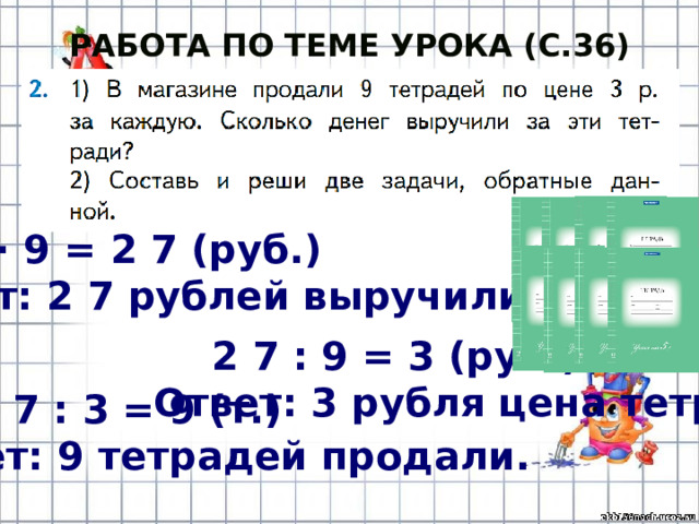 Работа по теме урока (с.36) 3 · 9 = 2 7 (руб.) Ответ: 2 7 рублей выручили. 2 7 : 9 = 3 (руб.) Ответ: 3 рубля цена тетради. 2 7 : 3 = 9 (т.) Ответ: 9 тетрадей продали. 
