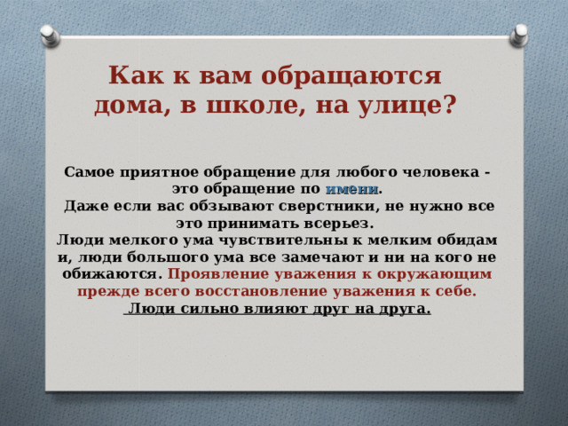 Как к вам обращаются дома, в школе, на улице? Самое приятное обращение для любого человека - это обращение по имени .  Даже если вас обзывают сверстники, не нужно все это принимать всерьез. Люди мелкого ума чувствительны к мелким обидам и, люди большого ума все замечают и ни на кого не обижаются. Проявление уважения к окружающим прежде всего восстановление уважения к себе.  Люди сильно влияют друг на друга. 
