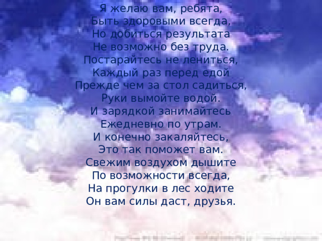 Я желаю вам, ребята, Быть здоровыми всегда, Но добиться результата Не возможно без труда. Постарайтесь не лениться, Каждый раз перед едой Прежде чем за стол садиться, Руки вымойте водой. И зарядкой занимайтесь Ежедневно по утрам. И конечно закаляйтесь, Это так поможет вам. Свежим воздухом дышите По возможности всегда, На прогулки в лес ходите Он вам силы даст, друзья. 