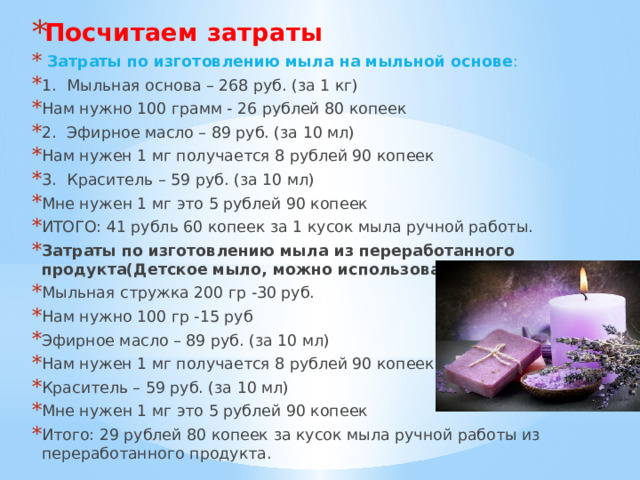 Посчитаем затраты  Затраты по изготовлению мыла на мыльной основе : 1.  Мыльная основа – 268 руб. (за 1 кг) Нам нужно 100 грамм - 26 рублей 80 копеек 2.  Эфирное масло – 89 руб. (за 10 мл) Нам нужен 1 мг получается 8 рублей 90 копеек 3.  Краситель – 59 руб. (за 10 мл) Мне нужен 1 мг это 5 рублей 90 копеек ИТОГО: 41 рубль 60 копеек за 1 кусок мыла ручной работы. Затраты по изготовлению мыла из переработанного продукта(Детское мыло, можно использовать остатки мыла) Мыльная стружка 200 гр -30 руб. Нам нужно 100 гр -15 руб Эфирное масло – 89 руб. (за 10 мл) Нам нужен 1 мг получается 8 рублей 90 копеек Краситель – 59 руб. (за 10 мл) Мне нужен 1 мг это 5 рублей 90 копеек Итого: 29 рублей 80 копеек за кусок мыла ручной работы из переработанного продукта. 