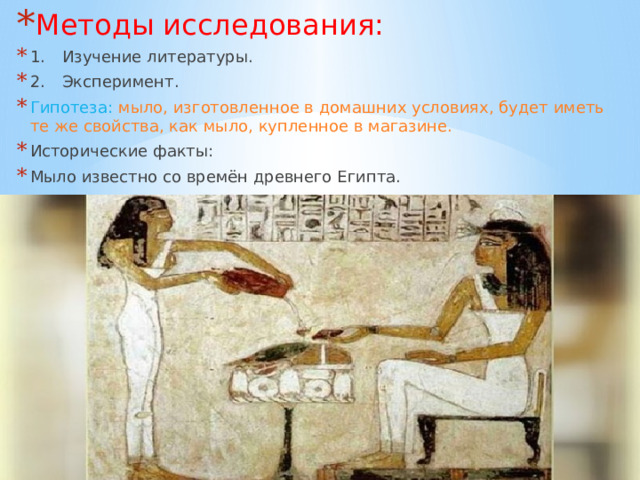 Методы исследования: 1.  Изучение литературы. 2.  Эксперимент. Гипотеза: мыло, изготовленное в домашних условиях, будет иметь те же свойства, как мыло, купленное в магазине. Исторические факты: Мыло известно со времён древнего Египта. 