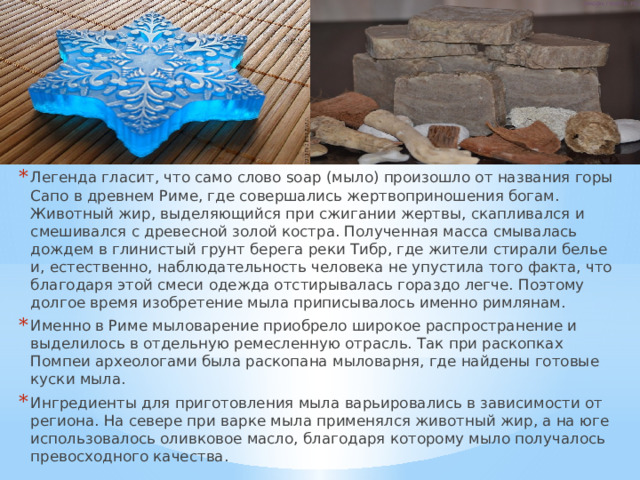 Легенда гласит, что само слово soap (мыло) произошло от названия горы Сапо в древнем Риме, где совершались жертвоприношения богам. Животный жир, выделяющийся при сжигании жертвы, скапливался и смешивался с древесной золой костра. Полученная масса смывалась дождем в глинистый грунт берега реки Тибр, где жители стирали белье и, естественно, наблюдательность человека не упустила того факта, что благодаря этой смеси одежда отстирывалась гораздо легче. Поэтому долгое время изобретение мыла приписывалось именно римлянам. Именно в Риме мыловарение приобрело широкое распространение и выделилось в отдельную ремесленную отрасль. Так при раскопках Помпеи археологами была раскопана мыловарня, где найдены готовые куски мыла. Ингредиенты для приготовления мыла варьировались в зависимости от региона. На севере при варке мыла применялся животный жир, а на юге использовалось оливковое масло, благодаря которому мыло получалось превосходного качества. 