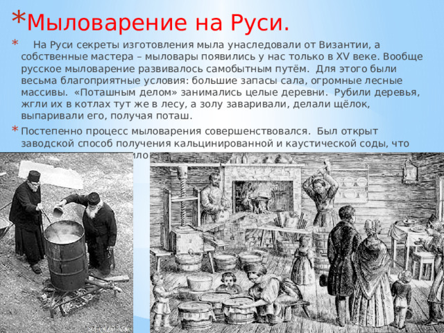 Мыловарение на Руси.  На Руси секреты изготовления мыла унаследовали от Византии, а собственные мастера – мыловары появились у нас только в XV веке. Вообще русское мыловарение развивалось самобытным путём. Для этого были весьма благоприятные условия: большие запасы сала, огромные лесные массивы. «Поташным делом» занимались целые деревни. Рубили деревья, жгли их в котлах тут же в лесу, а золу заваривали, делали щёлок, выпаривали его, получая поташ. Постепенно процесс мыловарения совершенствовался. Был открыт заводской способ получения кальцинированной и каустической соды, что значительно удешевило производство мыла. 