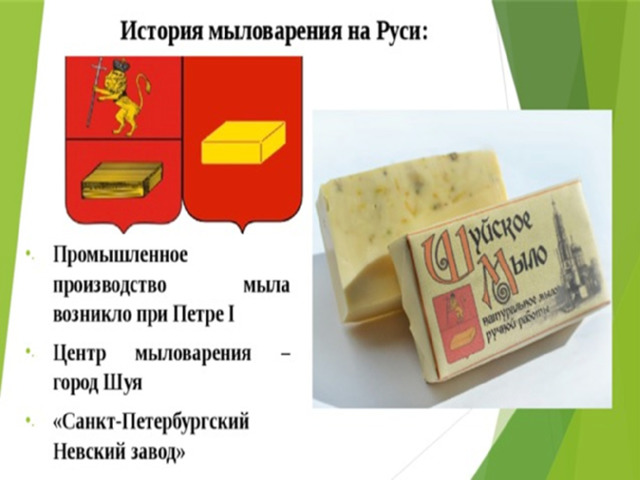 Промышленное производство мыла было налажено при Петре I, но вплоть до середины XIX века им пользовалась только знать. Крестьяне же стирали и мылись щёлоком – смесью, получаемой из древесной золы, залитой кипятком и распаренной в печи.  Главным центром мыловарения был город Шуя, на его гербе даже изображён кусок мыла.  В 1839 году по высочайшему соизволению императора Николая I было учреждено общество для выделки стеариновых свечей, олеина и мыла. В том же году принадлежащий Обществу Санкт – Петербургский Невский завод начал производство этих товаров, и потому 1840 год считается датой рождения знаменитой косметической линии «Невская косметика», которая пользовалась в дореволюционной России большой популярностью. 