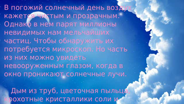 В погожий солнечный день воздух кажется чистым и прозрачным. Однако в нем парят миллионы невидимых нам мельчайших частиц. Чтобы обнаружить их потребуется микроскоп. Но часть из них можно увидеть невооруженным глазом, когда в окно проникают солнечные лучи.  Дым из труб, цветочная пыльца, крохотные кристаллики соли и дорожная пыль наполняют воздух. Это и есть «конденсационные зёрна». 