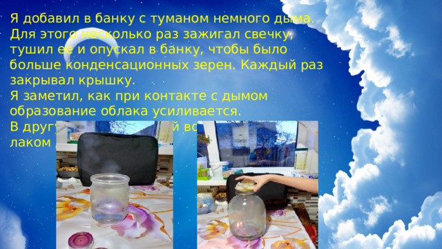 Я добавил в банку с туманом немного дыма. Для этого несколько раз зажигал свечку, тушил ее и опускал в банку, чтобы было больше конденсационных зерен. Каждый раз закрывал крышку. Я заметил, как при контакте с дымом образование облака усиливается. В другую банку с теплой водой я брызгал лаком для волос. 