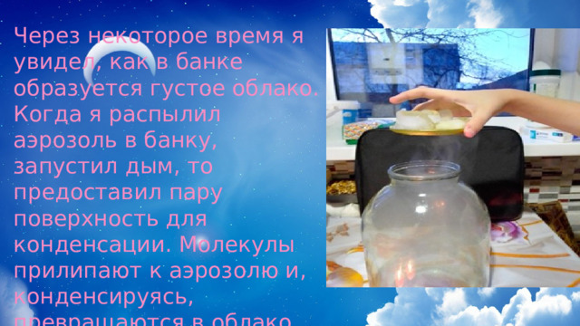 Через некоторое время я увидел, как в банке образуется густое облако. Когда я распылил аэрозоль в банку, запустил дым, то предоставил пару поверхность для конденсации. Молекулы прилипают к аэрозолю и, конденсируясь, превращаются в облако. Это имитирует процесс образования облаков в небе. 